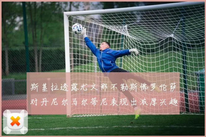 斯基拉透露尤文那不勒斯佛罗伦萨对丹尼尔马尔蒂尼表现出浓厚兴趣
