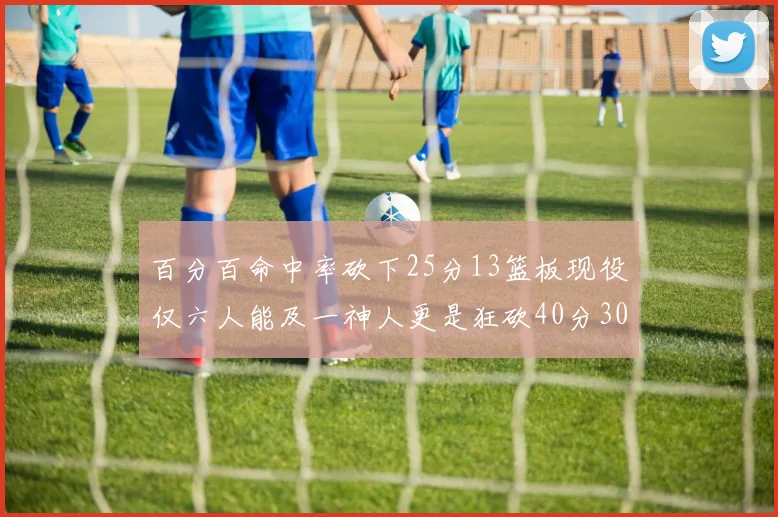 百分百命中率砍下25分13篮板现役仅六人能及一神人更是狂砍40分30篮板大三元