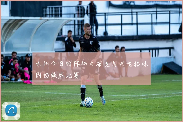 太阳今日对阵热火布克与杰伦格林因伤缺席比赛