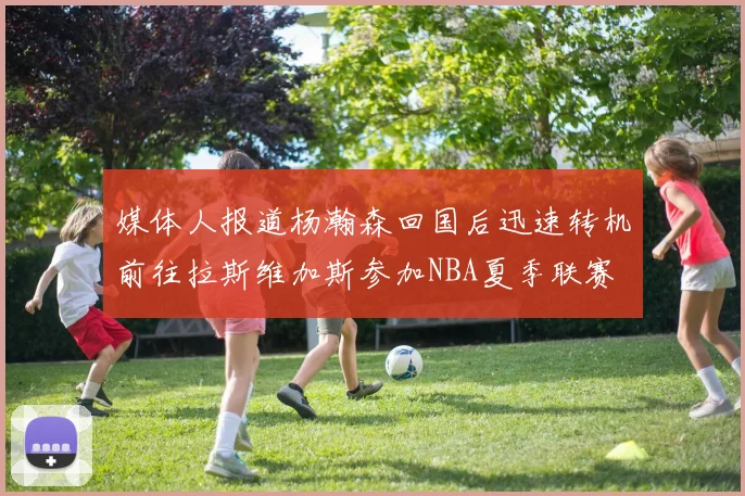 媒体人报道杨瀚森回国后迅速转机前往拉斯维加斯参加NBA夏季联赛