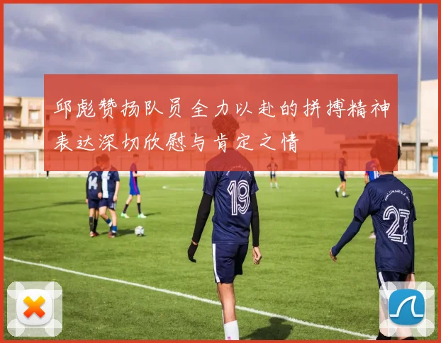 邱彪赞扬队员全力以赴的拼搏精神表达深切欣慰与肯定之情