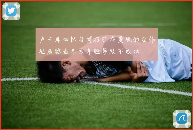 卢卡库回忆与博格巴在曼联的合作经历称当年太年轻导致不成功