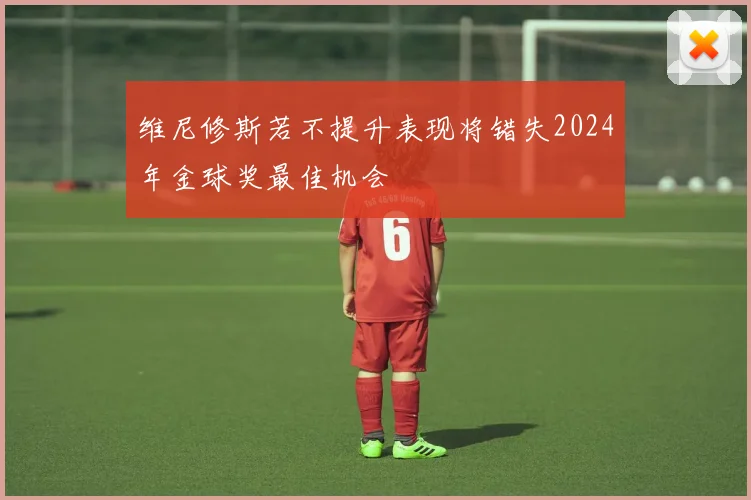 维尼修斯若不提升表现将错失2024年金球奖最佳机会