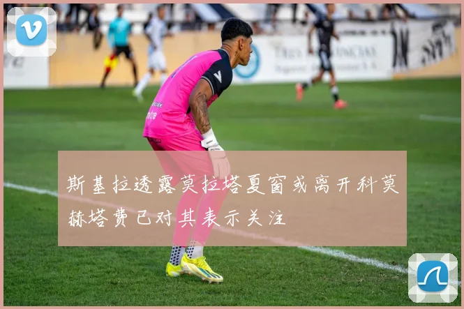 斯基拉透露莫拉塔夏窗或离开科莫赫塔费已对其表示关注