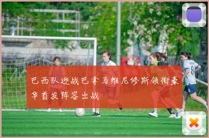 巴西队迎战巴拿马维尼修斯领衔豪华首发阵容出战